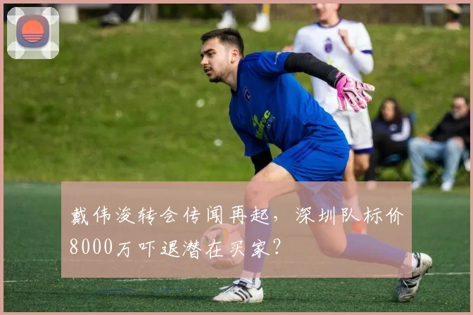 戴伟浚转会传闻再起,深圳队标价8000万吓退潜在买家?