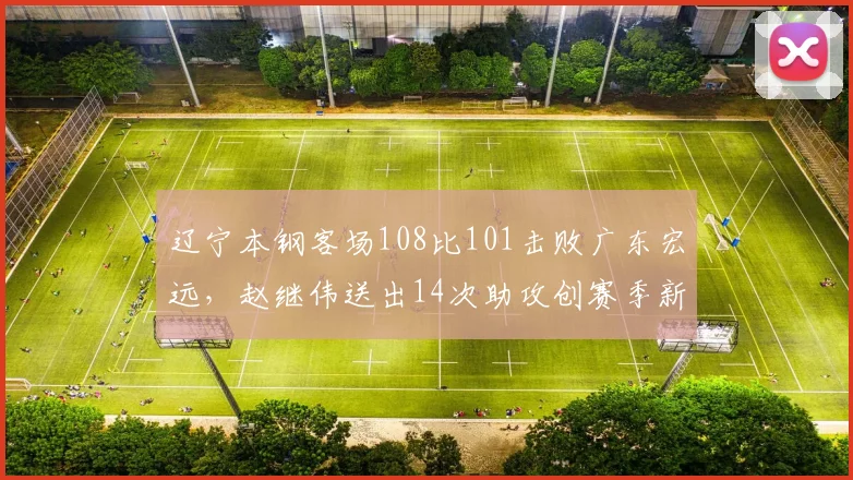 辽宁本钢客场108比101击败广东宏远,赵继伟送出14次助攻创赛季新高