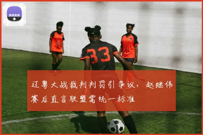 辽粤大战裁判判罚引争议,赵继伟赛后直言联盟需统一标准