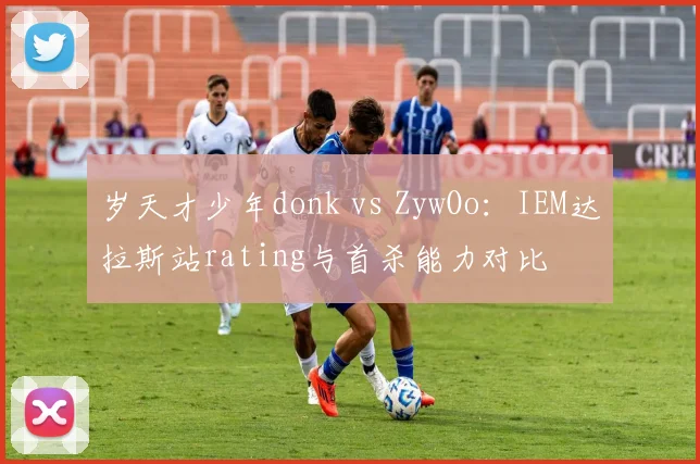 岁天才少年donk vs ZywOo:IEM达拉斯站rating与首杀能力对比