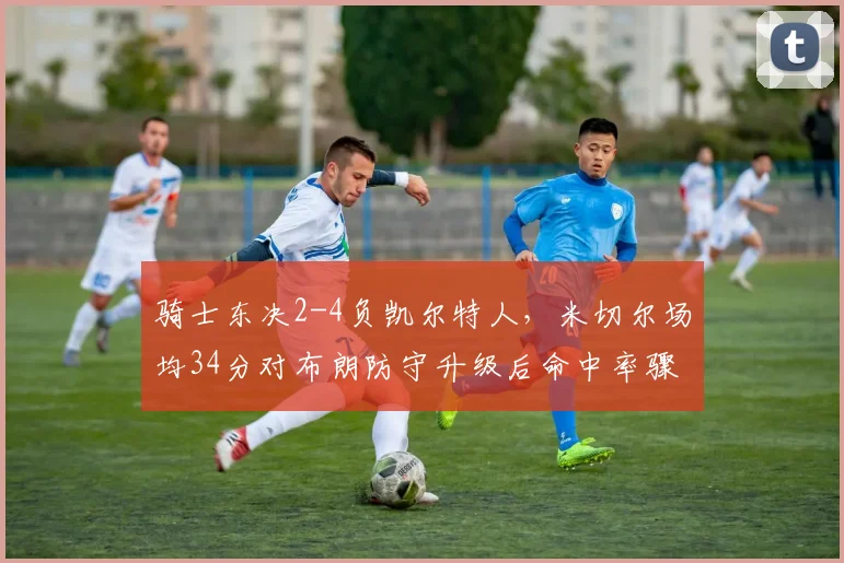骑士东决2-4负凯尔特人，米切尔场均34分对布朗防守升级后命中率骤降，后场对位定全局