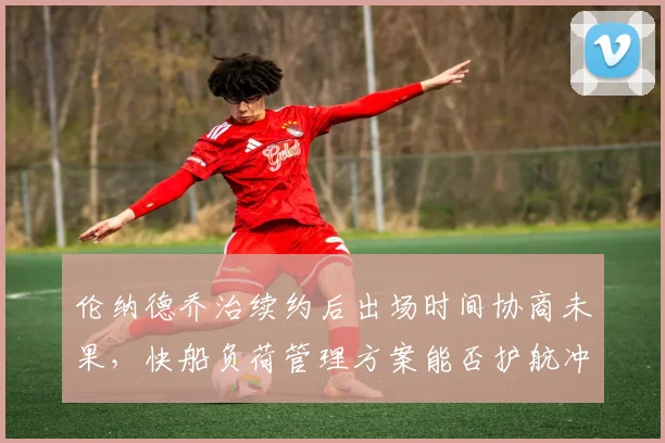 伦纳德乔治续约后出场时间协商未果,快船负荷管理方案能否护航冲刺?