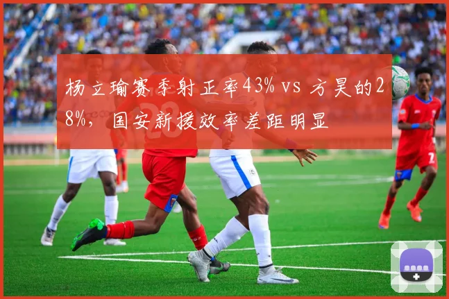 杨立瑜赛季射正率43% vs 方昊的28%，国安新援效率差距明显